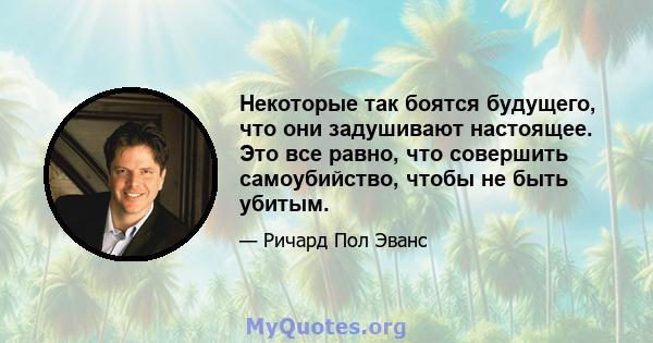 Некоторые так боятся будущего, что они задушивают настоящее. Это все равно, что совершить самоубийство, чтобы не быть убитым.