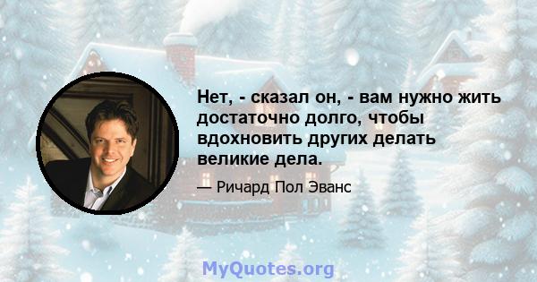 Нет, - сказал он, - вам нужно жить достаточно долго, чтобы вдохновить других делать великие дела.