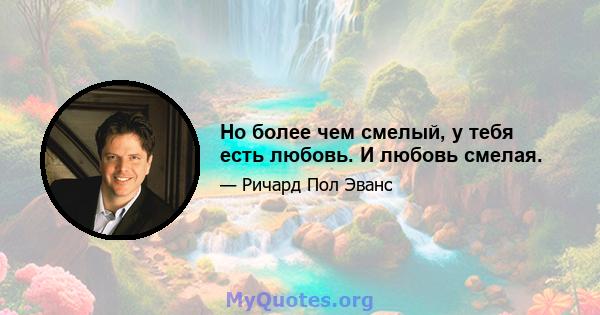 Но более чем смелый, у тебя есть любовь. И любовь смелая.