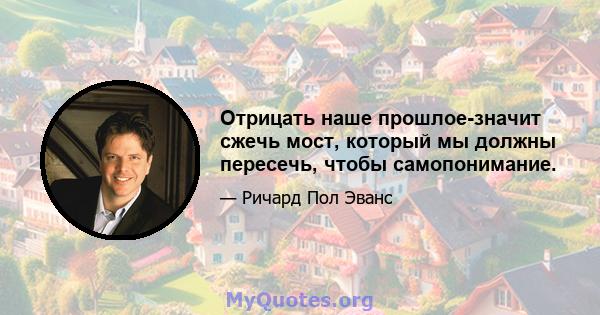 Отрицать наше прошлое-значит сжечь мост, который мы должны пересечь, чтобы самопонимание.