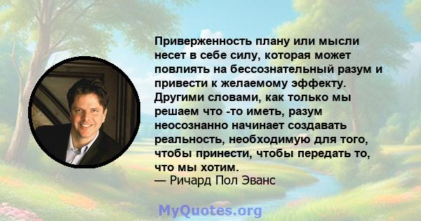 Приверженность плану или мысли несет в себе силу, которая может повлиять на бессознательный разум и привести к желаемому эффекту. Другими словами, как только мы решаем что -то иметь, разум неосознанно начинает создавать 