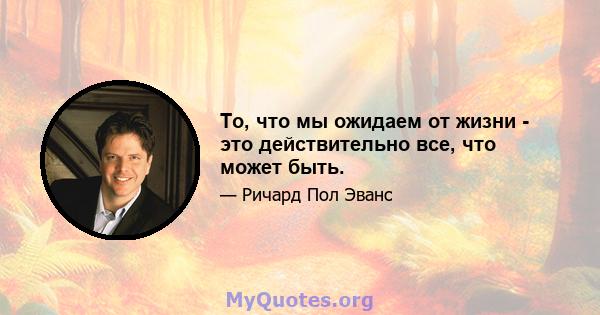 То, что мы ожидаем от жизни - это действительно все, что может быть.