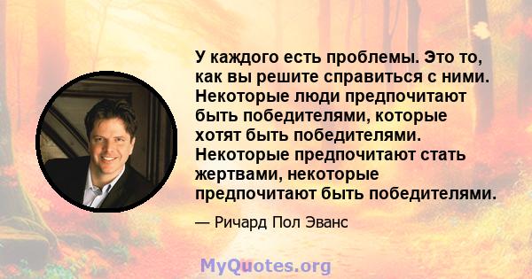 У каждого есть проблемы. Это то, как вы решите справиться с ними. Некоторые люди предпочитают быть победителями, которые хотят быть победителями. Некоторые предпочитают стать жертвами, некоторые предпочитают быть