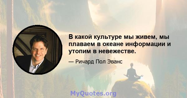 В какой культуре мы живем, мы плаваем в океане информации и утопим в невежестве.