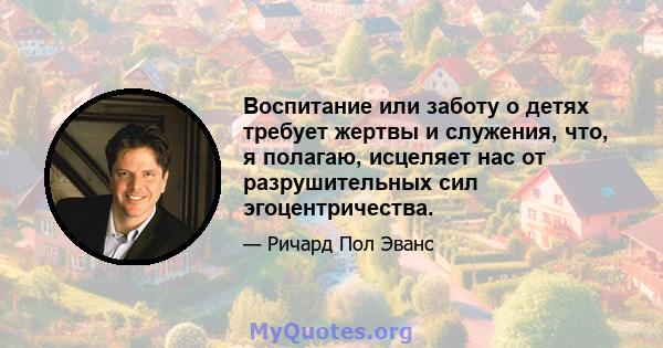 Воспитание или заботу о детях требует жертвы и служения, что, я полагаю, исцеляет нас от разрушительных сил эгоцентричества.