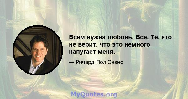 Всем нужна любовь. Все. Те, кто не верит, что это немного напугает меня.