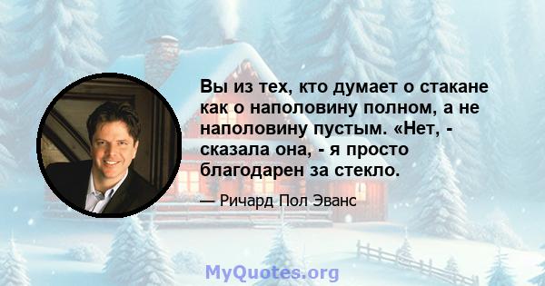 Вы из тех, кто думает о стакане как о наполовину полном, а не наполовину пустым. «Нет, - сказала она, - я просто благодарен за стекло.