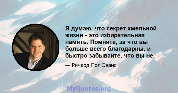 Я думаю, что секрет хмельной жизни - это избирательная память. Помните, за что вы больше всего благодарны, и быстро забывайте, что вы не.