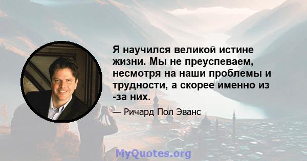 Я научился великой истине жизни. Мы не преуспеваем, несмотря на наши проблемы и трудности, а скорее именно из -за них.