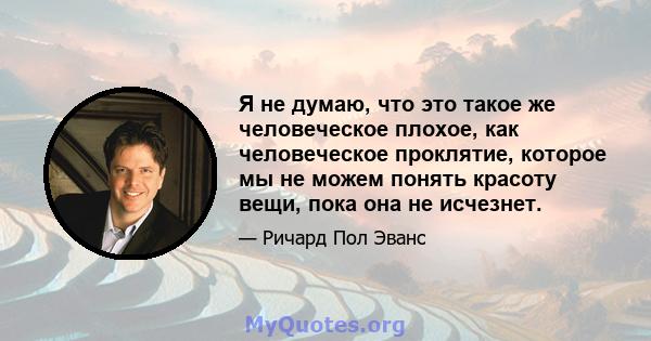 Я не думаю, что это такое же человеческое плохое, как человеческое проклятие, которое мы не можем понять красоту вещи, пока она не исчезнет.