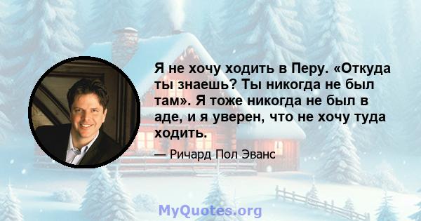 Я не хочу ходить в Перу. «Откуда ты знаешь? Ты никогда не был там». Я тоже никогда не был в аде, и я уверен, что не хочу туда ходить.