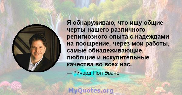 Я обнаруживаю, что ищу общие черты нашего различного религиозного опыта с надеждами на поощрение, через мои работы, самые обнадеживающие, любящие и искупительные качества во всех нас.