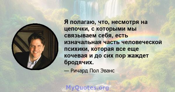 Я полагаю, что, несмотря на цепочки, с которыми мы связываем себя, есть изначальная часть человеческой психики, которая все еще кочевая и до сих пор жаждет бродячих.