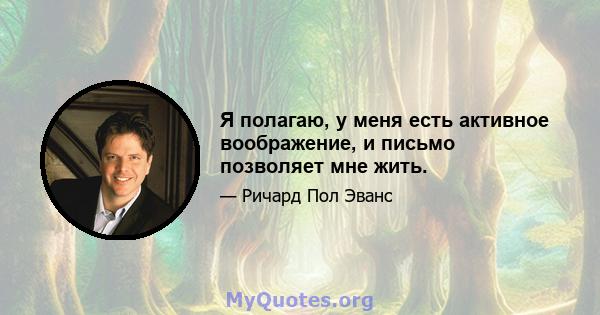 Я полагаю, у меня есть активное воображение, и письмо позволяет мне жить.