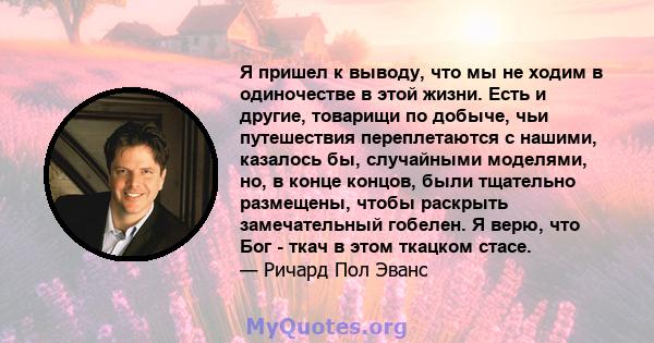 Я пришел к выводу, что мы не ходим в одиночестве в этой жизни. Есть и другие, товарищи по добыче, чьи путешествия переплетаются с нашими, казалось бы, случайными моделями, но, в конце концов, были тщательно размещены,