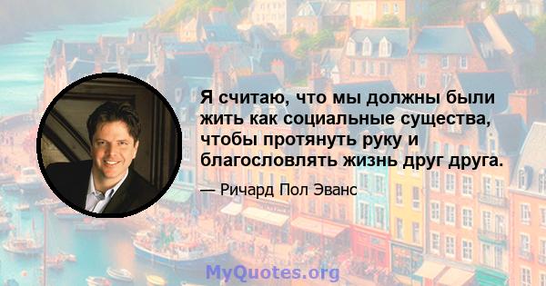 Я считаю, что мы должны были жить как социальные существа, чтобы протянуть руку и благословлять жизнь друг друга.