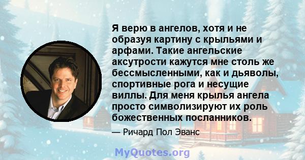 Я верю в ангелов, хотя и не образуя картину с крыльями и арфами. Такие ангельские аксутрости кажутся мне столь же бессмысленными, как и дьяволы, спортивные рога и несущие виллы. Для меня крылья ангела просто