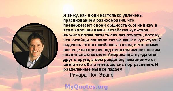 Я вижу, как люди настолько увлечены празднованием разнообразия, что пренебрегают своей общностью. Я не вижу в этом хорошей вещи. Китайская культура выжила более пяти тысяч лет отчасти, потому что китайцы приняли тот же