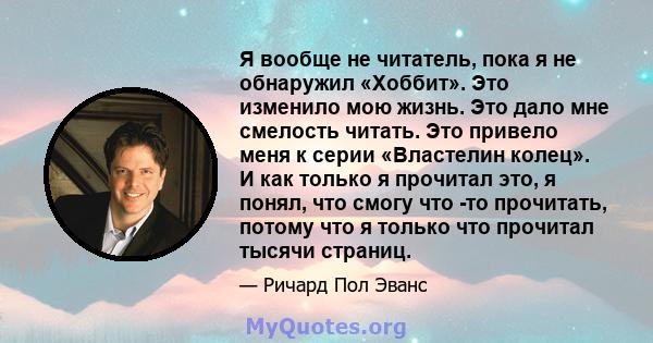 Я вообще не читатель, пока я не обнаружил «Хоббит». Это изменило мою жизнь. Это дало мне смелость читать. Это привело меня к серии «Властелин колец». И как только я прочитал это, я понял, что смогу что -то прочитать,