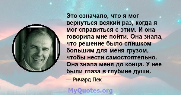 Это означало, что я мог вернуться всякий раз, когда я мог справиться с этим. И она говорила мне пойти. Она знала, что решение было слишком большим для меня грузом, чтобы нести самостоятельно. Она знала меня до конца. У