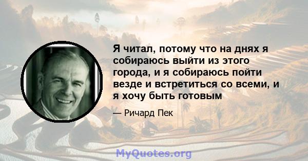 Я читал, потому что на днях я собираюсь выйти из этого города, и я собираюсь пойти везде и встретиться со всеми, и я хочу быть готовым