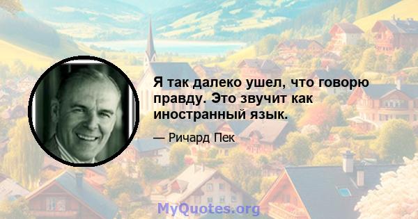 Я так далеко ушел, что говорю правду. Это звучит как иностранный язык.