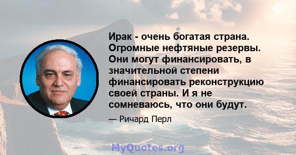 Ирак - очень богатая страна. Огромные нефтяные резервы. Они могут финансировать, в значительной степени финансировать реконструкцию своей страны. И я не сомневаюсь, что они будут.