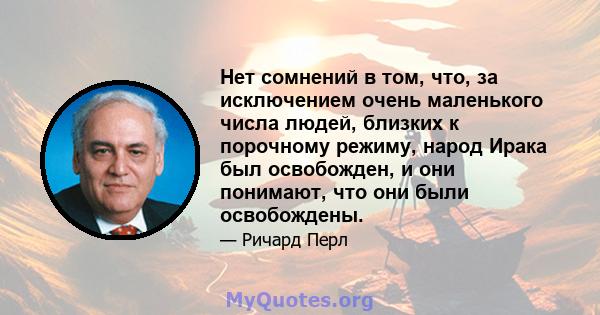 Нет сомнений в том, что, за исключением очень маленького числа людей, близких к порочному режиму, народ Ирака был освобожден, и они понимают, что они были освобождены.