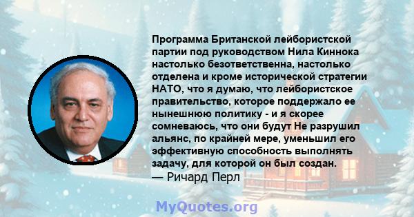 Программа Британской лейбористской партии под руководством Нила Киннока настолько безответственна, настолько отделена и кроме исторической стратегии НАТО, что я думаю, что лейбористское правительство, которое поддержало 