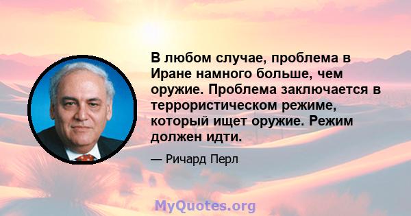 В любом случае, проблема в Иране намного больше, чем оружие. Проблема заключается в террористическом режиме, который ищет оружие. Режим должен идти.