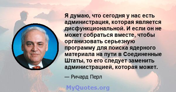 Я думаю, что сегодня у нас есть администрация, которая является дисфункциональной. И если он не может собраться вместе, чтобы организовать серьезную программу для поиска ядерного материала на пути в Соединенные Штаты,