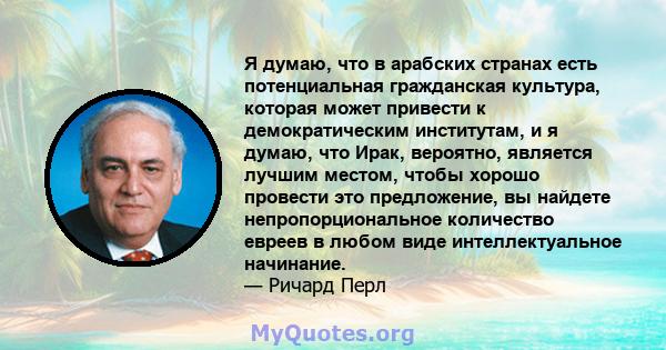 Я думаю, что в арабских странах есть потенциальная гражданская культура, которая может привести к демократическим институтам, и я думаю, что Ирак, вероятно, является лучшим местом, чтобы хорошо провести это предложение, 