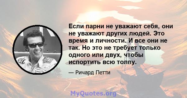 Если парни не уважают себя, они не уважают других людей. Это время и личности. И все они не так. Но это не требует только одного или двух, чтобы испортить всю толпу.