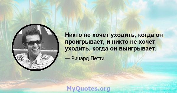 Никто не хочет уходить, когда он проигрывает, и никто не хочет уходить, когда он выигрывает.