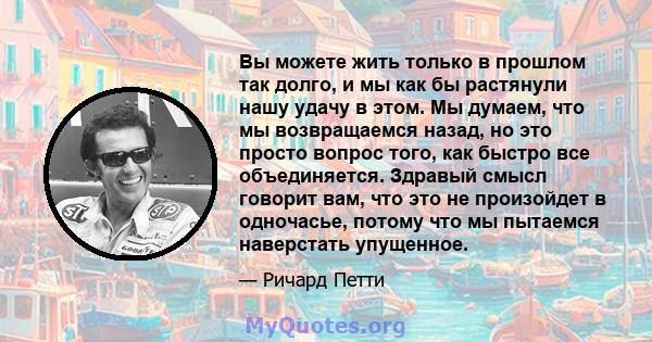 Вы можете жить только в прошлом так долго, и мы как бы растянули нашу удачу в этом. Мы думаем, что мы возвращаемся назад, но это просто вопрос того, как быстро все объединяется. Здравый смысл говорит вам, что это не