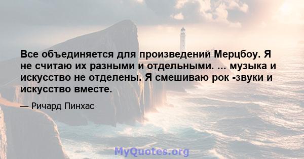 Все объединяется для произведений Мерцбоу. Я не считаю их разными и отдельными. ... музыка и искусство не отделены. Я смешиваю рок -звуки и искусство вместе.