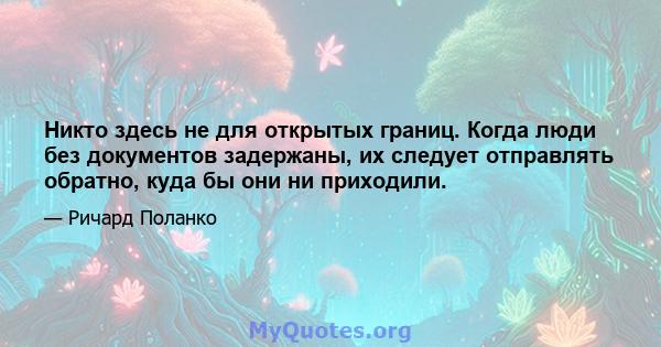 Никто здесь не для открытых границ. Когда люди без документов задержаны, их следует отправлять обратно, куда бы они ни приходили.