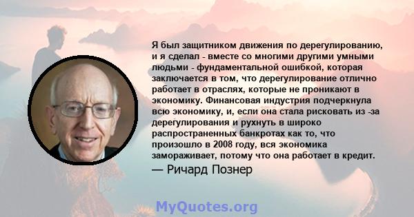 Я был защитником движения по дерегулированию, и я сделал - вместе со многими другими умными людьми - фундаментальной ошибкой, которая заключается в том, что дерегулирование отлично работает в отраслях, которые не