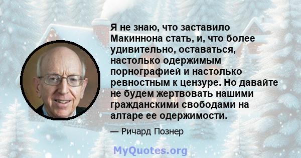 Я не знаю, что заставило Макиннона стать, и, что более удивительно, оставаться, настолько одержимым порнографией и настолько ревностным к цензуре. Но давайте не будем жертвовать нашими гражданскими свободами на алтаре