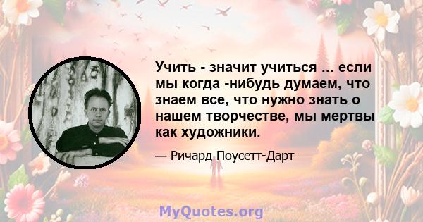 Учить - значит учиться ... если мы когда -нибудь думаем, что знаем все, что нужно знать о нашем творчестве, мы мертвы как художники.