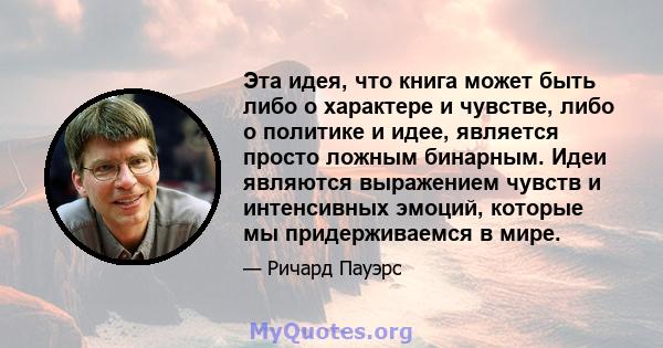 Эта идея, что книга может быть либо о характере и чувстве, либо о политике и идее, является просто ложным бинарным. Идеи являются выражением чувств и интенсивных эмоций, которые мы придерживаемся в мире.