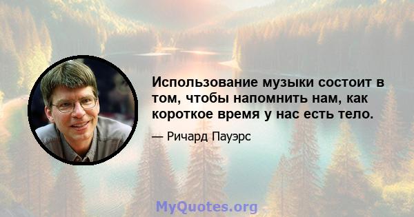 Использование музыки состоит в том, чтобы напомнить нам, как короткое время у нас есть тело.