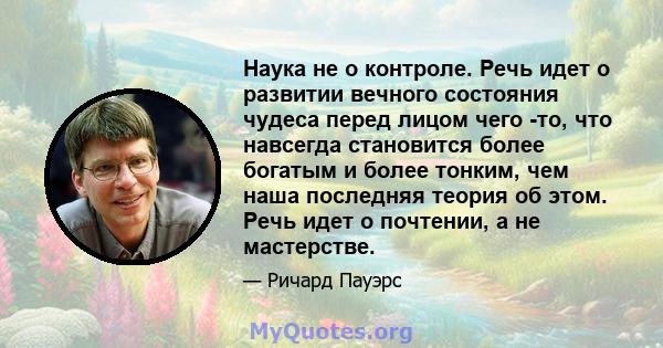 Наука не о контроле. Речь идет о развитии вечного состояния чудеса перед лицом чего -то, что навсегда становится более богатым и более тонким, чем наша последняя теория об этом. Речь идет о почтении, а не мастерстве.