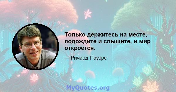 Только держитесь на месте, подождите и слышите, и мир откроется.