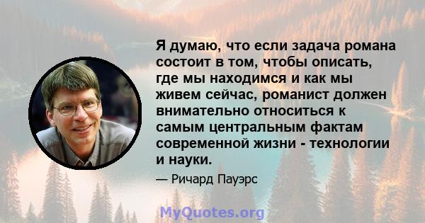 Я думаю, что если задача романа состоит в том, чтобы описать, где мы находимся и как мы живем сейчас, романист должен внимательно относиться к самым центральным фактам современной жизни - технологии и науки.