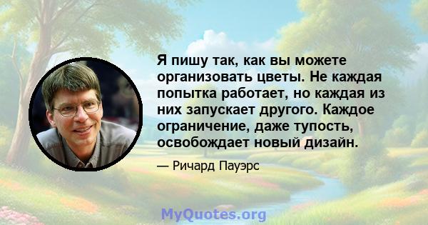 Я пишу так, как вы можете организовать цветы. Не каждая попытка работает, но каждая из них запускает другого. Каждое ограничение, даже тупость, освобождает новый дизайн.