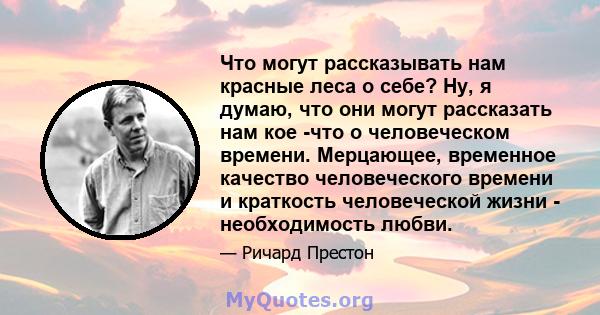 Что могут рассказывать нам красные леса о себе? Ну, я думаю, что они могут рассказать нам кое -что о человеческом времени. Мерцающее, временное качество человеческого времени и краткость человеческой жизни -