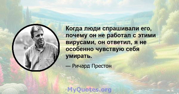 Когда люди спрашивали его, почему он не работал с этими вирусами, он ответил, я не особенно чувствую себя умирать.