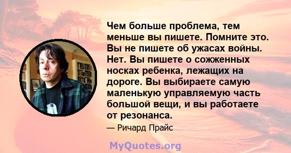 Чем больше проблема, тем меньше вы пишете. Помните это. Вы не пишете об ужасах войны. Нет. Вы пишете о сожженных носках ребенка, лежащих на дороге. Вы выбираете самую маленькую управляемую часть большой вещи, и вы