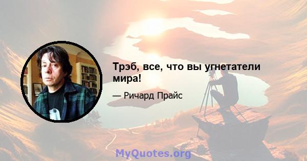 Трэб, все, что вы угнетатели мира!